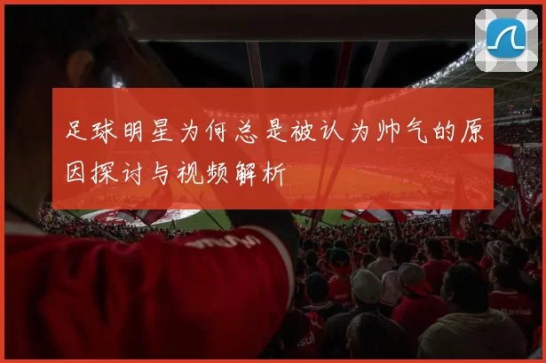 足球明星为何总是被认为帅气的原因探讨与视频解析