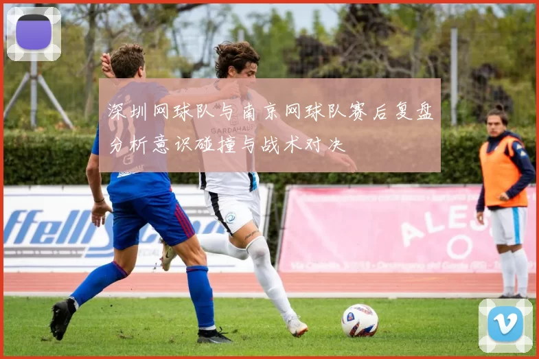 深圳网球队与南京网球队赛后复盘分析意识碰撞与战术对决