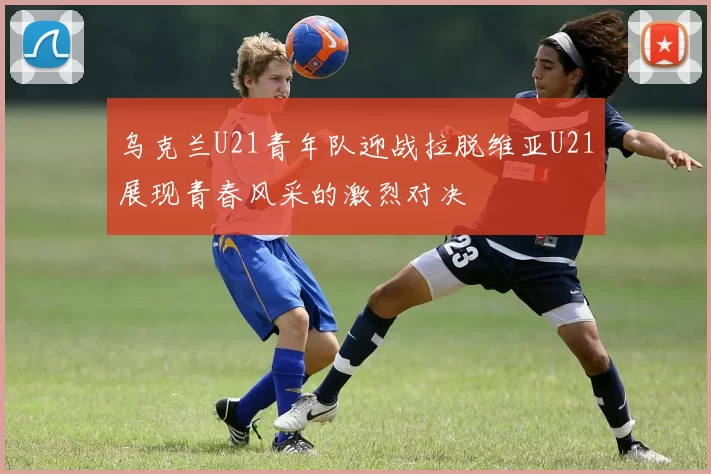 乌克兰U21青年队迎战拉脱维亚U21展现青春风采的激烈对决