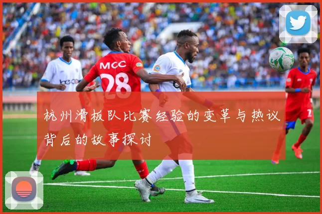 杭州滑板队比赛经验的变革与热议背后的故事探讨