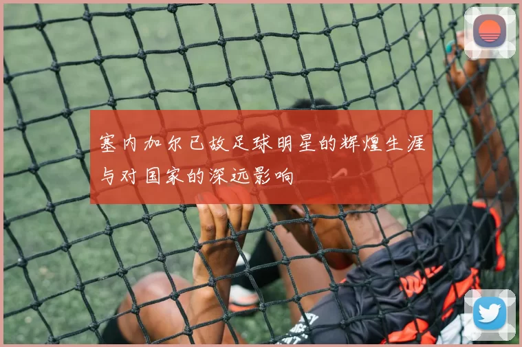 塞内加尔已故足球明星的辉煌生涯与对国家的深远影响