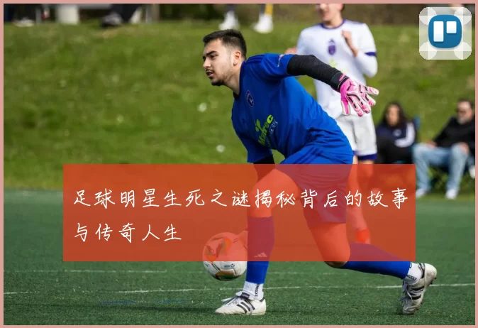 足球明星生死之谜揭秘背后的故事与传奇人生