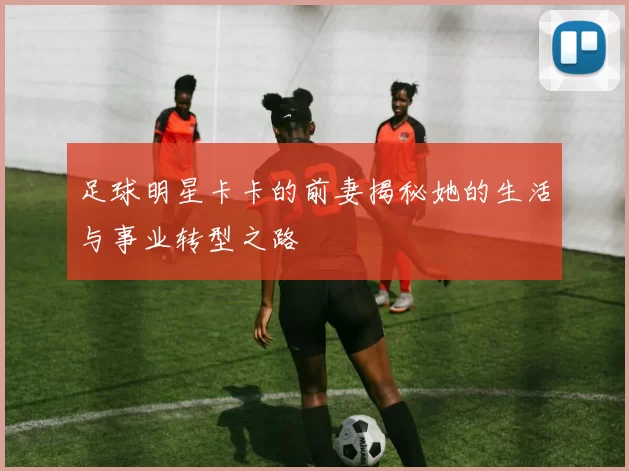 足球明星卡卡的前妻揭秘她的生活与事业转型之路