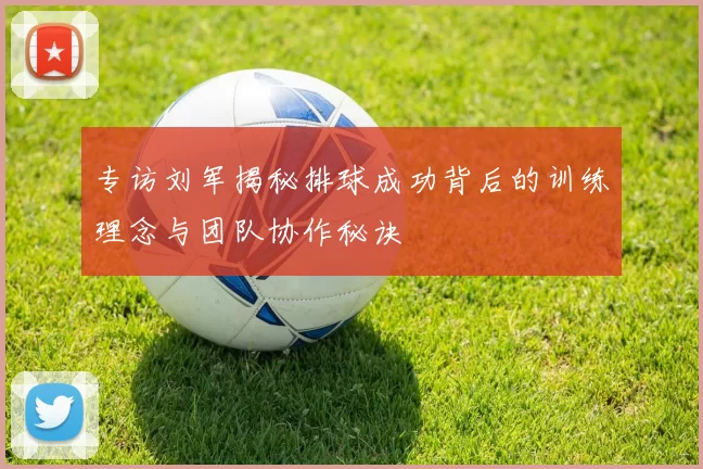 专访刘军揭秘排球成功背后的训练理念与团队协作秘诀