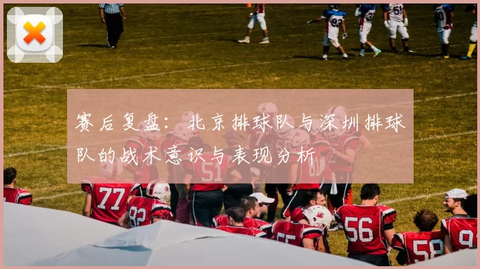 赛后复盘：北京排球队与深圳排球队的战术意识与表现分析