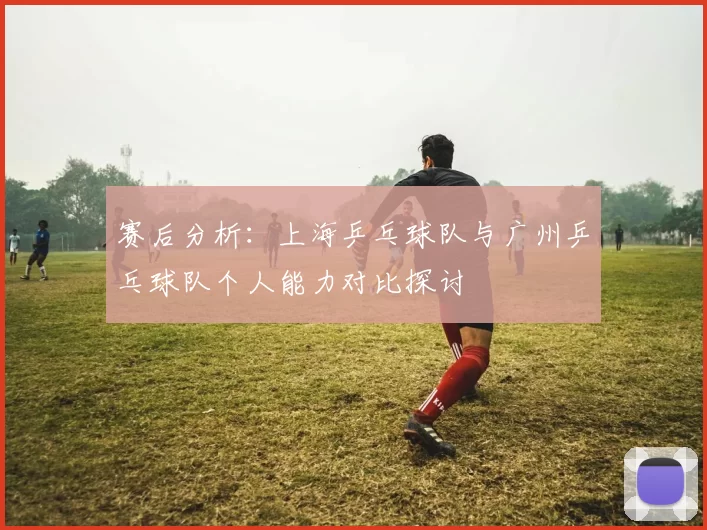 赛后分析：上海乒乓球队与广州乒乓球队个人能力对比探讨