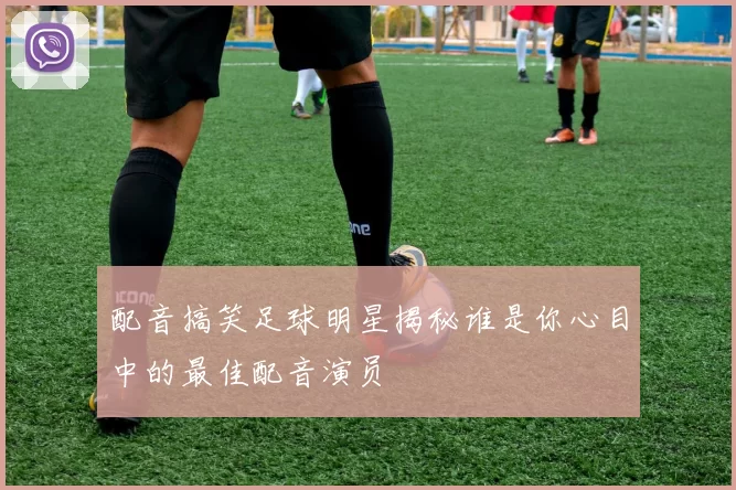 配音搞笑足球明星揭秘谁是你心目中的最佳配音演员