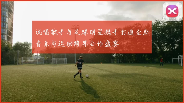 说唱歌手与足球明星携手打造全新音乐与运动跨界合作盛宴