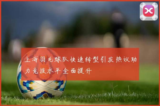 上海羽毛球队快速转型引发热议助力竞技水平全面提升