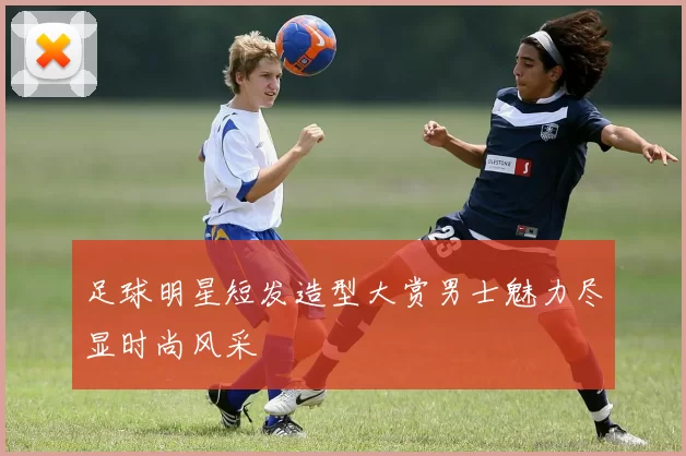 足球明星短发造型大赏男士魅力尽显时尚风采