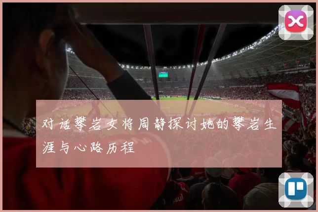 对话攀岩女将周静探讨她的攀岩生涯与心路历程