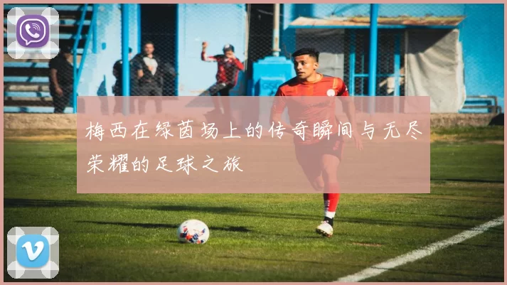 梅西在绿茵场上的传奇瞬间与无尽荣耀的足球之旅