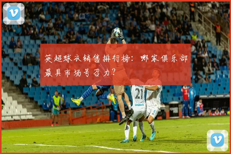 英超球衣销售排行榜：哪家俱乐部最具市场号召力？