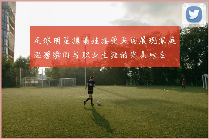 足球明星携萌娃接受采访展现家庭温馨瞬间与职业生涯的完美结合