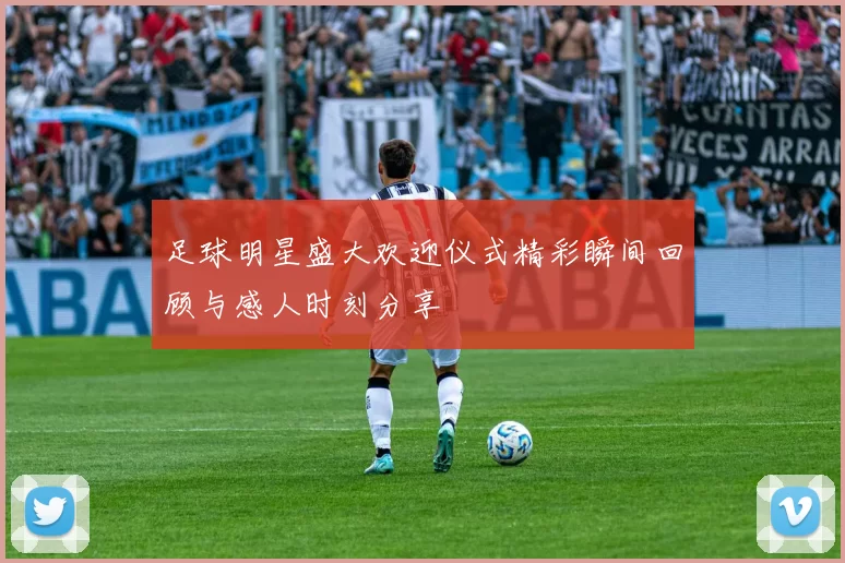 足球明星盛大欢迎仪式精彩瞬间回顾与感人时刻分享