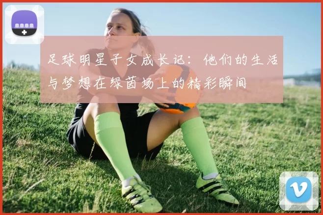 足球明星子女成长记：他们的生活与梦想在绿茵场上的精彩瞬间
