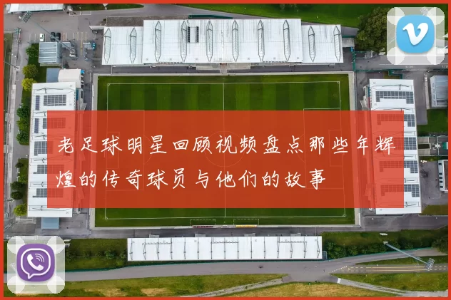 老足球明星回顾视频盘点那些年辉煌的传奇球员与他们的故事