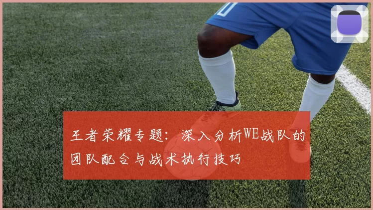 王者荣耀专题：深入分析WE战队的团队配合与战术执行技巧