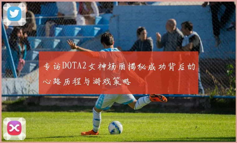 专访DOTA2女神杨丽揭秘成功背后的心路历程与游戏策略