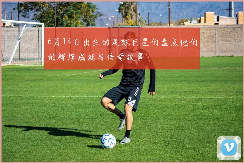 6月14日出生的足球巨星们盘点他们的辉煌成就与传奇故事