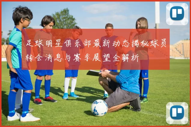 足球明星俱乐部最新动态揭秘球员转会消息与赛季展望全解析