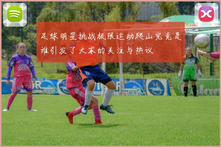 足球明星挑战极限运动爬山究竟是谁引发了大家的关注与热议