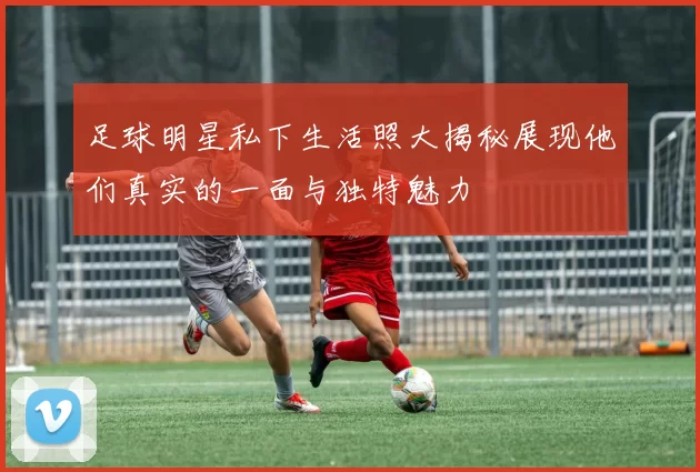 足球明星私下生活照大揭秘展现他们真实的一面与独特魅力
