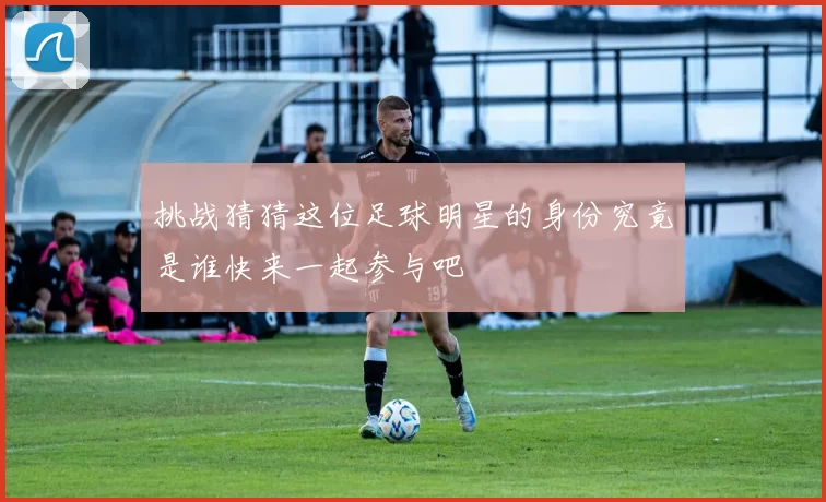 挑战猜猜这位足球明星的身份究竟是谁快来一起参与吧