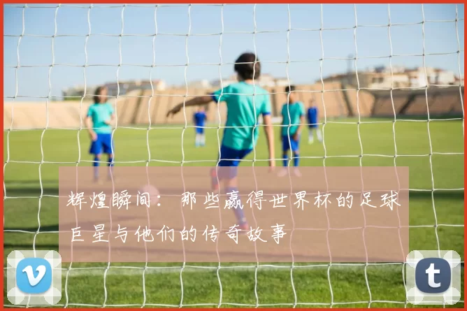 辉煌瞬间：那些赢得世界杯的足球巨星与他们的传奇故事