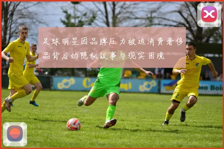 足球明星因品牌压力被迫消费奢侈品背后的隐秘故事与现实困境