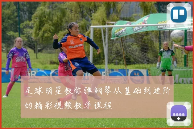 足球明星教你弹钢琴从基础到进阶的精彩视频教学课程