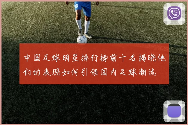 中国足球明星排行榜前十名揭晓他们的表现如何引领国内足球潮流