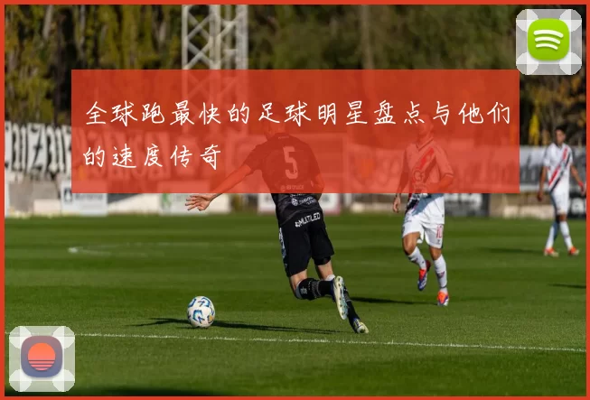 全球跑最快的足球明星盘点与他们的速度传奇