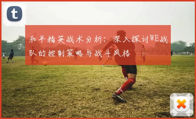 和平精英战术分析：深入探讨WE战队的控制策略与战斗风格
