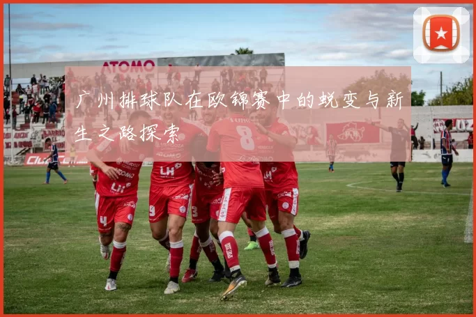 广州排球队在欧锦赛中的蜕变与新生之路探索