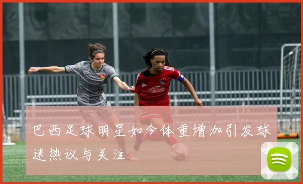 巴西足球明星如今体重增加引发球迷热议与关注