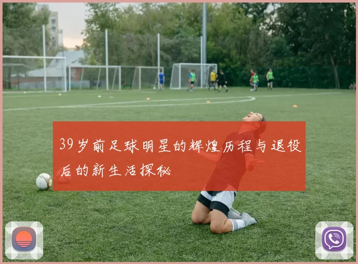 39岁前足球明星的辉煌历程与退役后的新生活探秘