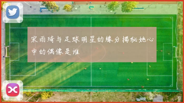 宋雨琦与足球明星的缘分揭秘她心中的偶像是谁