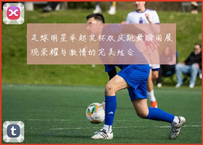 足球明星举起奖杯欢庆跳舞瞬间展现荣耀与激情的完美结合