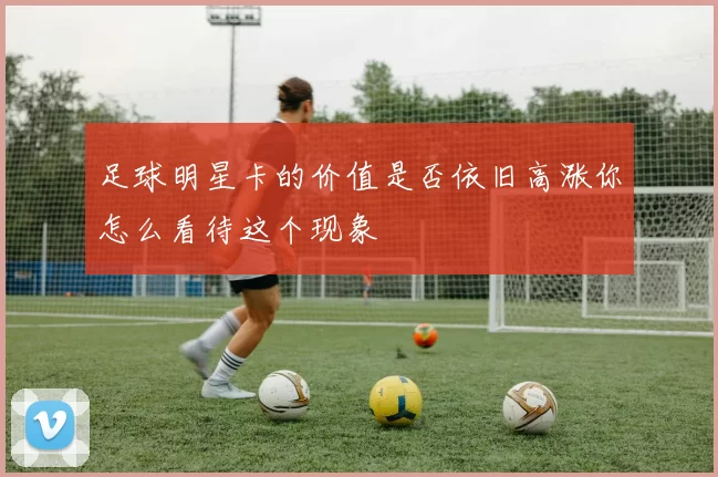足球明星卡的价值是否依旧高涨你怎么看待这个现象