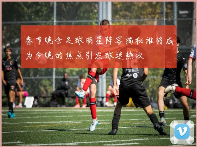 春节晚会足球明星阵容揭秘谁将成为今晚的焦点引发球迷热议