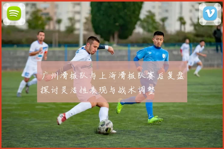 广州滑板队与上海滑板队赛后复盘探讨灵活性表现与战术调整