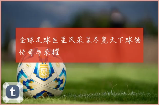 全球足球巨星风采录尽览天下球场传奇与荣耀