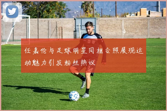 任嘉伦与足球明星同框合照展现运动魅力引发粉丝热议