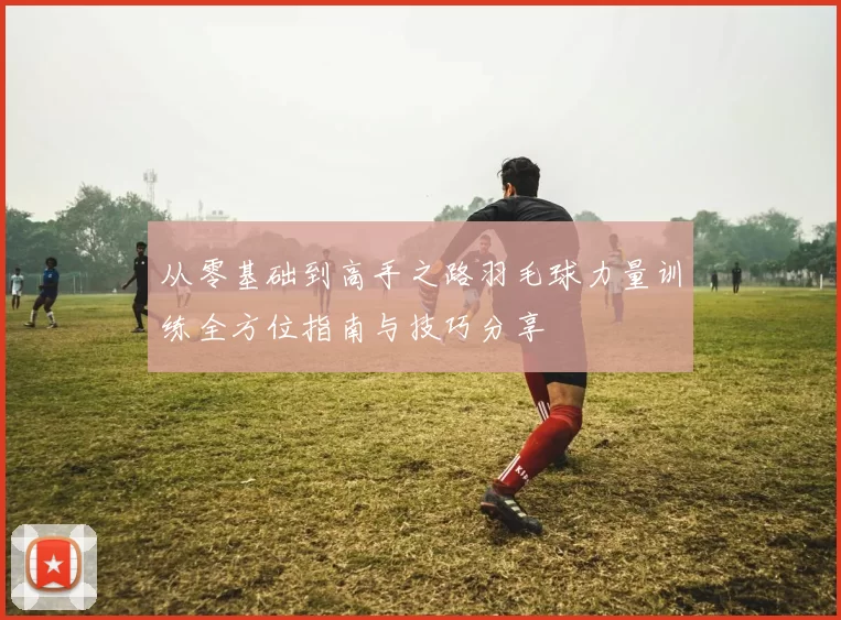 从零基础到高手之路羽毛球力量训练全方位指南与技巧分享