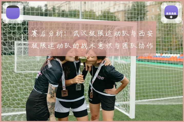 赛后分析：武汉极限运动队与西安极限运动队的战术意识与团队协作对比