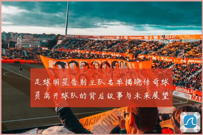 足球明星告别主队名单揭晓传奇球员离开球队的背后故事与未来展望