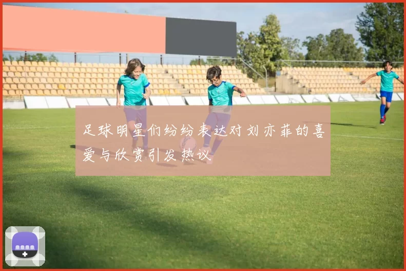 足球明星们纷纷表达对刘亦菲的喜爱与欣赏引发热议