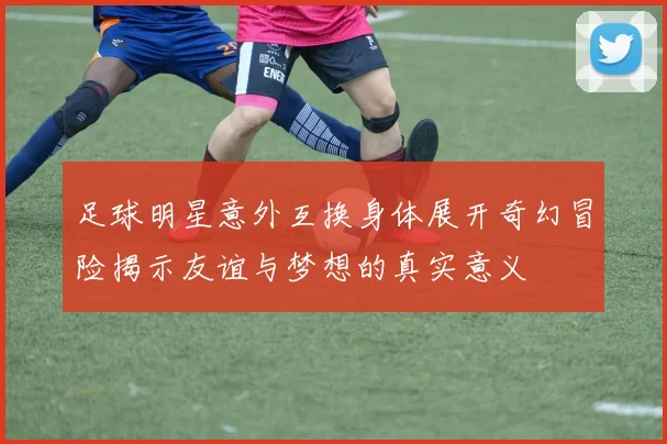 足球明星意外互换身体展开奇幻冒险揭示友谊与梦想的真实意义
