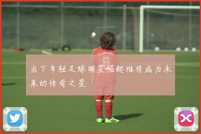 当下年轻足球明星崛起谁将成为未来的传奇之星